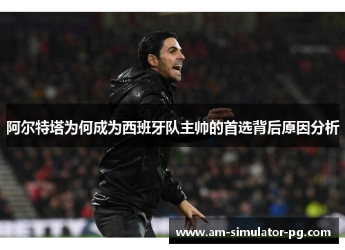 阿尔特塔为何成为西班牙队主帅的首选背后原因分析