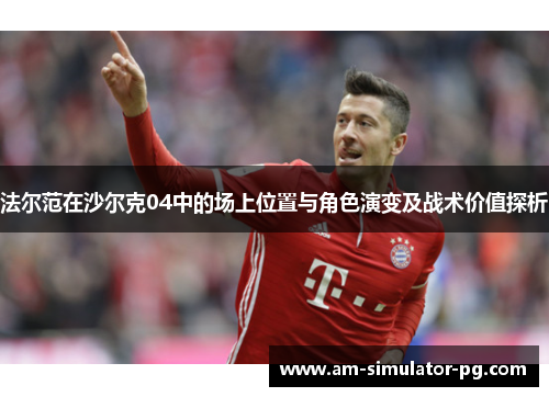 法尔范在沙尔克04中的场上位置与角色演变及战术价值探析 法尔范在沙尔克04中的场上位置与角色演变及战术价值探析