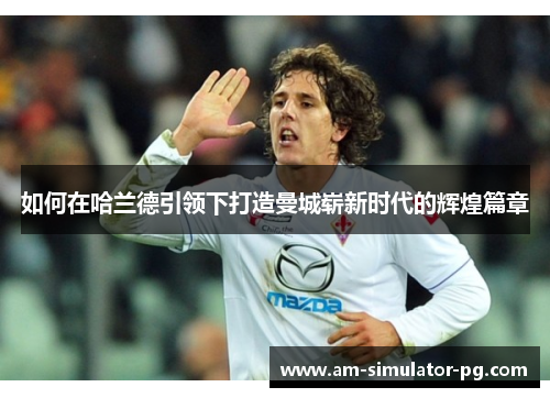 如何在哈兰德引领下打造曼城崭新时代的辉煌篇章