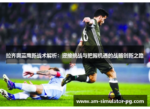 拉齐奥蓝鹰新战术解析：迎接挑战与把握机遇的战略创新之路