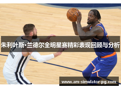 朱利叶斯·兰德尔全明星赛精彩表现回顾与分析