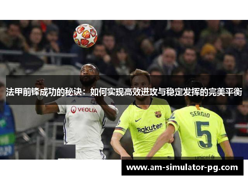 法甲前锋成功的秘诀:如何实现高效进攻与稳定发挥的完美平衡 法甲前锋成功的秘诀:如何实现高效进攻与稳定发挥的完美平衡