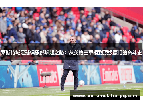 莱斯特城足球俱乐部崛起之路:从英格兰草根到顶级豪门的奋斗史 莱斯特城足球俱乐部崛起之路:从英格兰草根到顶级豪门的奋斗史