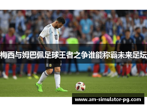 梅西与姆巴佩足球王者之争谁能称霸未来足坛 梅西与姆巴佩足球王者之争谁能称霸未来足坛