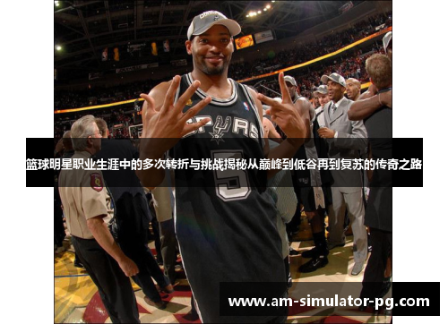 篮球明星职业生涯中的多次转折与挑战揭秘从巅峰到低谷再到复苏的传奇之路 篮球明星职业生涯中的多次转折与挑战揭秘从巅峰到低谷再到复苏的传奇之路