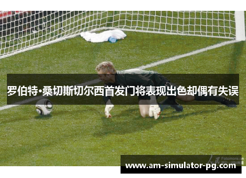 罗伯特·桑切斯切尔西首发门将表现出色却偶有失误