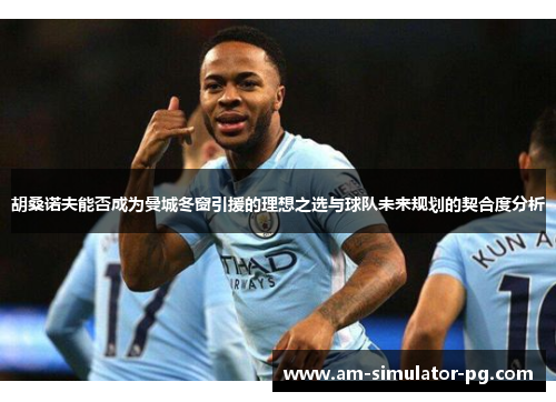 胡桑诺夫能否成为曼城冬窗引援的理想之选与球队未来规划的契合度分析 胡桑诺夫能否成为曼城冬窗引援的理想之选与球队未来规划的契合度分析