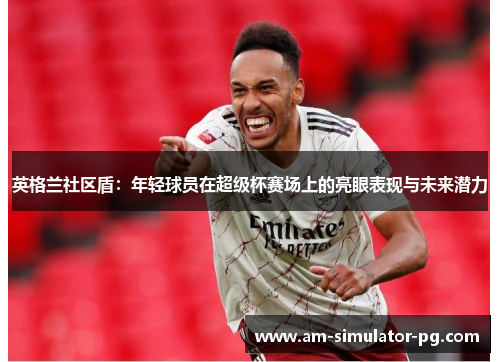英格兰社区盾：年轻球员在超级杯赛场上的亮眼表现与未来潜力