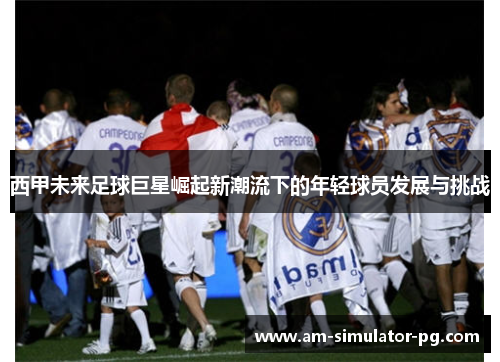 西甲未来足球巨星崛起新潮流下的年轻球员发展与挑战