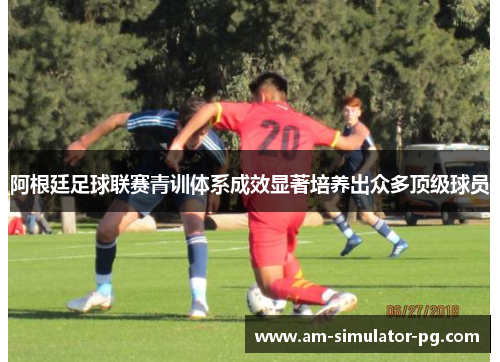 阿根廷足球联赛青训体系成效显著培养出众多顶级球员