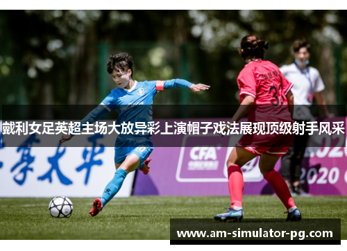 戴利女足英超主场大放异彩上演帽子戏法展现顶级射手风采