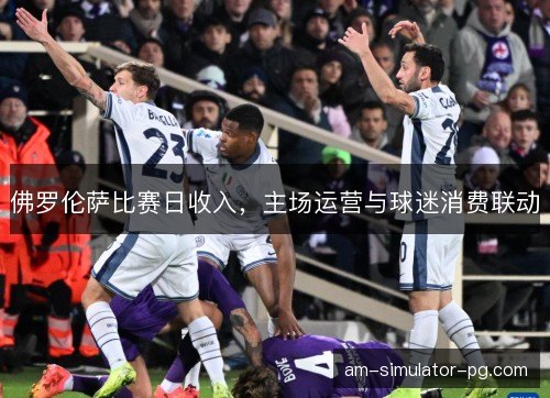 佛罗伦萨比赛日收入，主场运营与球迷消费联动
